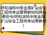 呼和浩特中级金属矿山安全工程师考试要看教材吗具体哪些书(呼和浩特中级金属矿山安全工程师考试看教材)