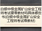 白银中级金属矿山安全工程师考试要看教材吗具体哪些书(白银中级金属矿山安全工程师考试看教材)