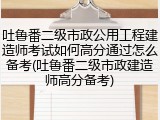 吐鲁番二级市政公用工程建造师考试如何高分通过怎么备考(吐鲁番二级市政建造师高分备考)