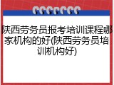 陕西劳务员报考培训课程哪家机构的好(陕西劳务员培训机构好)
