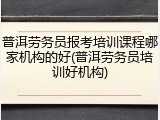 普洱劳务员报考培训课程哪家机构的好(普洱劳务员培训好机构)