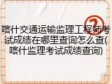 喀什交通运输监理工程师考试成绩在哪里查询怎么查(喀什监理考试成绩查询)