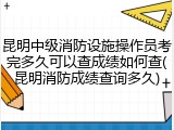 昆明中级消防设施操作员考完多久可以查成绩如何查(昆明消防成绩查询多久)