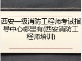 西安一级消防工程师考试指导中心哪里有(西安消防工程师培训)
