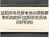 益阳劳务员报考培训课程哪家机构的好(益阳劳务员培训好机构)