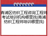 青浦区纺织工程咨询工程师考试培训机构哪里找(青浦纺织工程师培训哪里找)