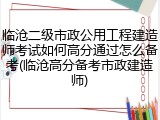 临沧二级市政公用工程建造师考试如何高分通过怎么备考(临沧高分备考市政建造师)