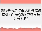恩施劳务员报考培训课程哪家机构的好(恩施劳务员培训好机构)