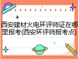 西安建材火电环评师证在哪里报考(西安环评师报考点)
