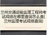 兰州交通运输监理工程师考试成绩在哪里查询怎么查(兰州监理考试成绩查询)