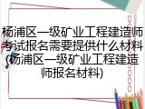 杨浦区一级矿业工程建造师考试报名需要提供什么材料(杨浦区一级矿业工程建造师报名材料)