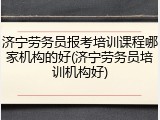济宁劳务员报考培训课程哪家机构的好(济宁劳务员培训机构好)