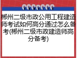 郴州二级市政公用工程建造师考试如何高分通过怎么备考(郴州二级市政建造师高分备考)