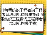 吐鲁番纺织工程咨询工程师考试培训机构哪里找(吐鲁番纺织工程咨询工程师考试培训机构哪里找)