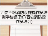 西安四级消防设施操作员培训学校哪里好(西安消防操作员培训)