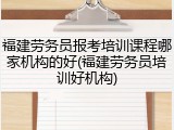 福建劳务员报考培训课程哪家机构的好(福建劳务员培训好机构)