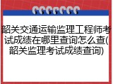 韶关交通运输监理工程师考试成绩在哪里查询怎么查(韶关监理考试成绩查询)