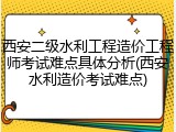 西安二级水利工程造价工程师考试难点具体分析(西安水利造价考试难点)