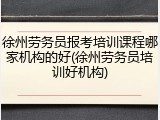 徐州劳务员报考培训课程哪家机构的好(徐州劳务员培训好机构)