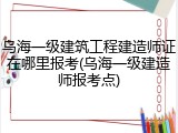 乌海一级建筑工程建造师证在哪里报考(乌海一级建造师报考点)