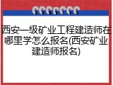 西安一级矿业工程建造师在哪里学怎么报名(西安矿业建造师报名)