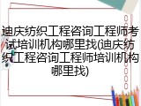 迪庆纺织工程咨询工程师考试培训机构哪里找(迪庆纺织工程咨询工程师培训机构哪里找)