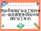 西安中级煤矿安全工程师考试一般在哪里考(西安中级煤矿安工考点)