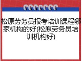 松原劳务员报考培训课程哪家机构的好(松原劳务员培训机构好)