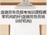 盘锦劳务员报考培训课程哪家机构的好(盘锦劳务员培训好机构)