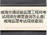 威海交通运输监理工程师考试成绩在哪里查询怎么查(威海监理考试成绩查询)