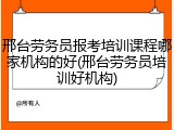 邢台劳务员报考培训课程哪家机构的好(邢台劳务员培训好机构)