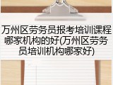 万州区劳务员报考培训课程哪家机构的好(万州区劳务员培训机构哪家好)