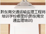 黔东南交通运输监理工程师培训学校哪里好(黔东南交通监理培训)