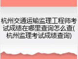 杭州交通运输监理工程师考试成绩在哪里查询怎么查(杭州监理考试成绩查询)