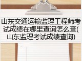 山东交通运输监理工程师考试成绩在哪里查询怎么查(山东监理考试成绩查询)