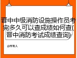 晋中中级消防设施操作员考完多久可以查成绩如何查(晋中消防考试成绩查询)
