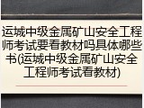 运城中级金属矿山安全工程师考试要看教材吗具体哪些书(运城中级金属矿山安全工程师考试看教材)