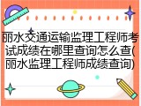 丽水交通运输监理工程师考试成绩在哪里查询怎么查(丽水监理工程师成绩查询)