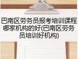 巴南区劳务员报考培训课程哪家机构的好(巴南区劳务员培训好机构)