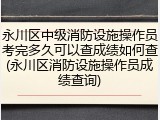 永川区中级消防设施操作员考完多久可以查成绩如何查(永川区消防设施操作员成绩查询)