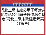 河北二级市政公用工程建造师考试如何高分通过怎么备考(河北二级市政建造师高分备考)