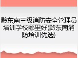 黔东南三级消防安全管理员培训学校哪里好(黔东南消防培训优选)