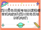 四川劳务员报考培训课程哪家机构的好(四川劳务员培训机构好)