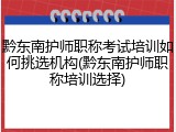 黔东南护师职称考试培训如何挑选机构(黔东南护师职称培训选择)