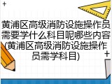 黄浦区高级消防设施操作员需要学什么科目呢哪些内容(黄浦区高级消防设施操作员需学科目)