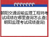 朝阳交通运输监理工程师考试成绩在哪里查询怎么查(朝阳监理考试成绩查询)