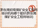 黔东南初级煤矿安全工程师培训机构哪个最好(黔东南煤矿安全工程师培训)