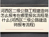 河西区二级公路工程建造师怎么报考在哪里报名流程是什么(河西区二级公路建造师报考流程)