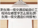 黔东南一级交通运输造价工程师在哪里学怎么报名(黔东南一级交通造价师报考)