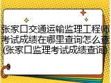 张家口交通运输监理工程师考试成绩在哪里查询怎么查(张家口监理考试成绩查询)